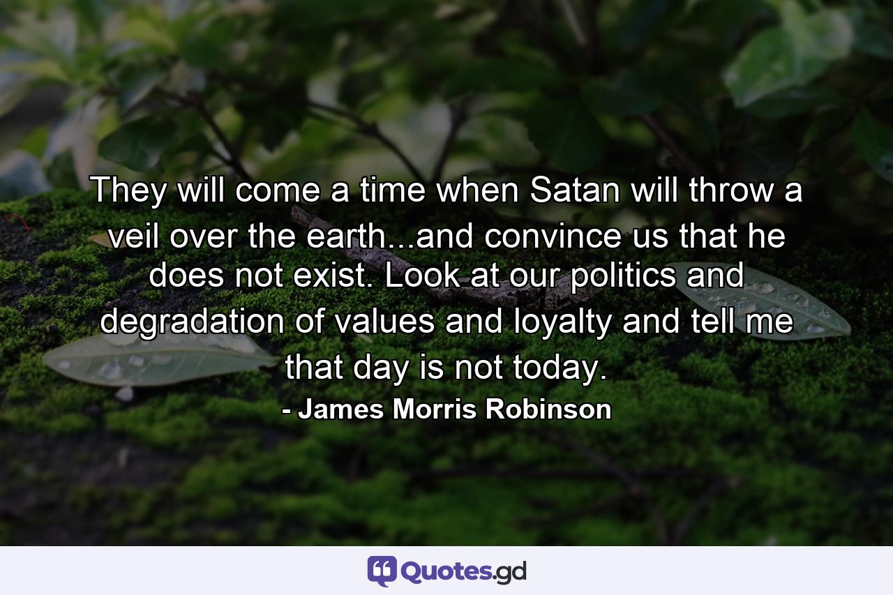 They will come a time when Satan will throw a veil over the earth...and convince us that he does not exist. Look at our politics and degradation of values and loyalty and tell me that day is not today. - Quote by James Morris Robinson