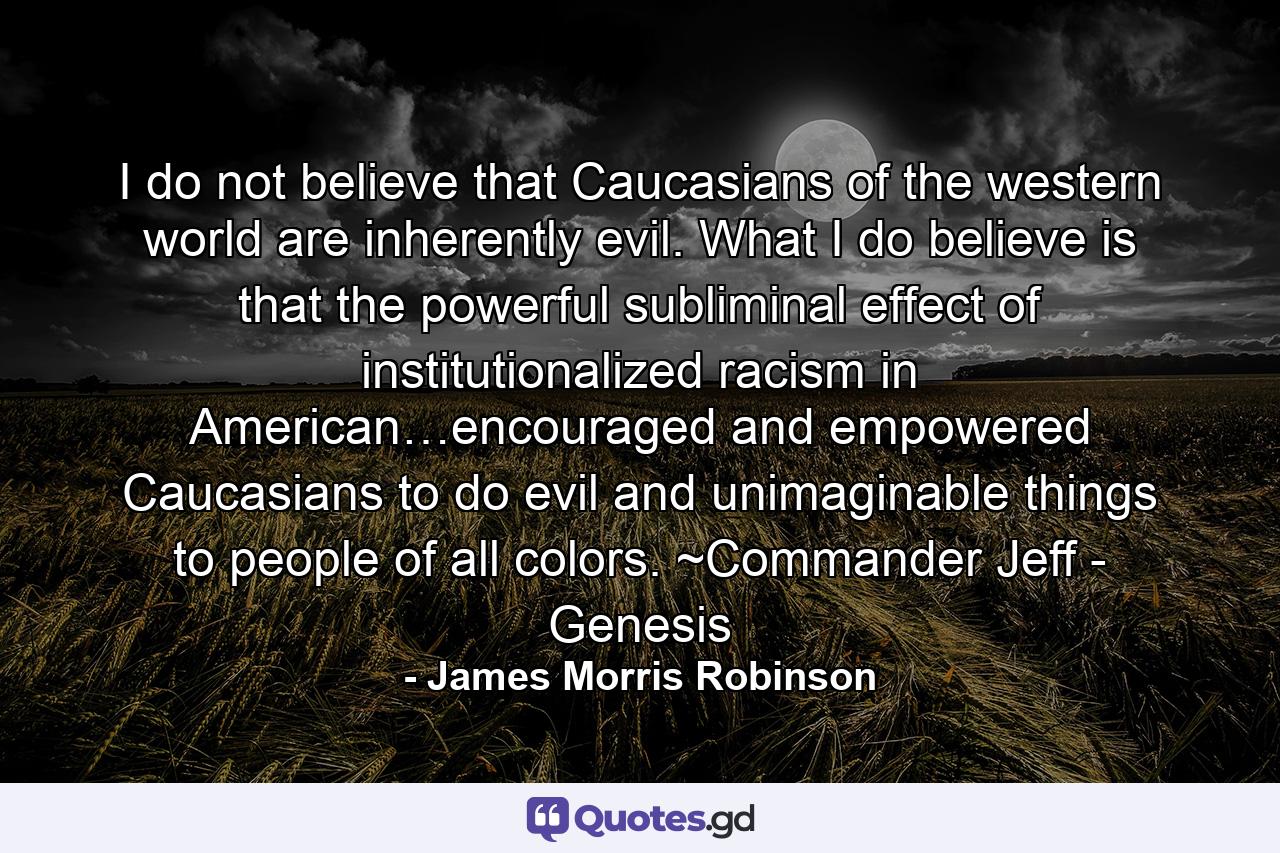 I do not believe that Caucasians of the western world are inherently evil. What I do believe is that the powerful subliminal effect of institutionalized racism in American…encouraged and empowered Caucasians to do evil and unimaginable things to people of all colors. ~Commander Jeff - Genesis - Quote by James Morris Robinson