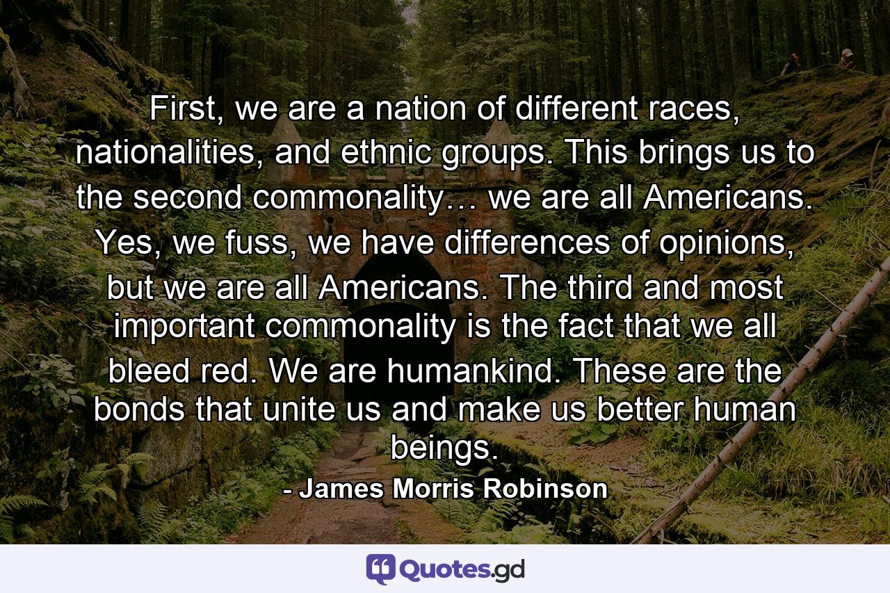 First, we are a nation of different races, nationalities, and ethnic groups. This brings us to the second commonality… we are all Americans. Yes, we fuss, we have differences of opinions, but we are all Americans. The third and most important commonality is the fact that we all bleed red. We are humankind. These are the bonds that unite us and make us better human beings. - Quote by James Morris Robinson