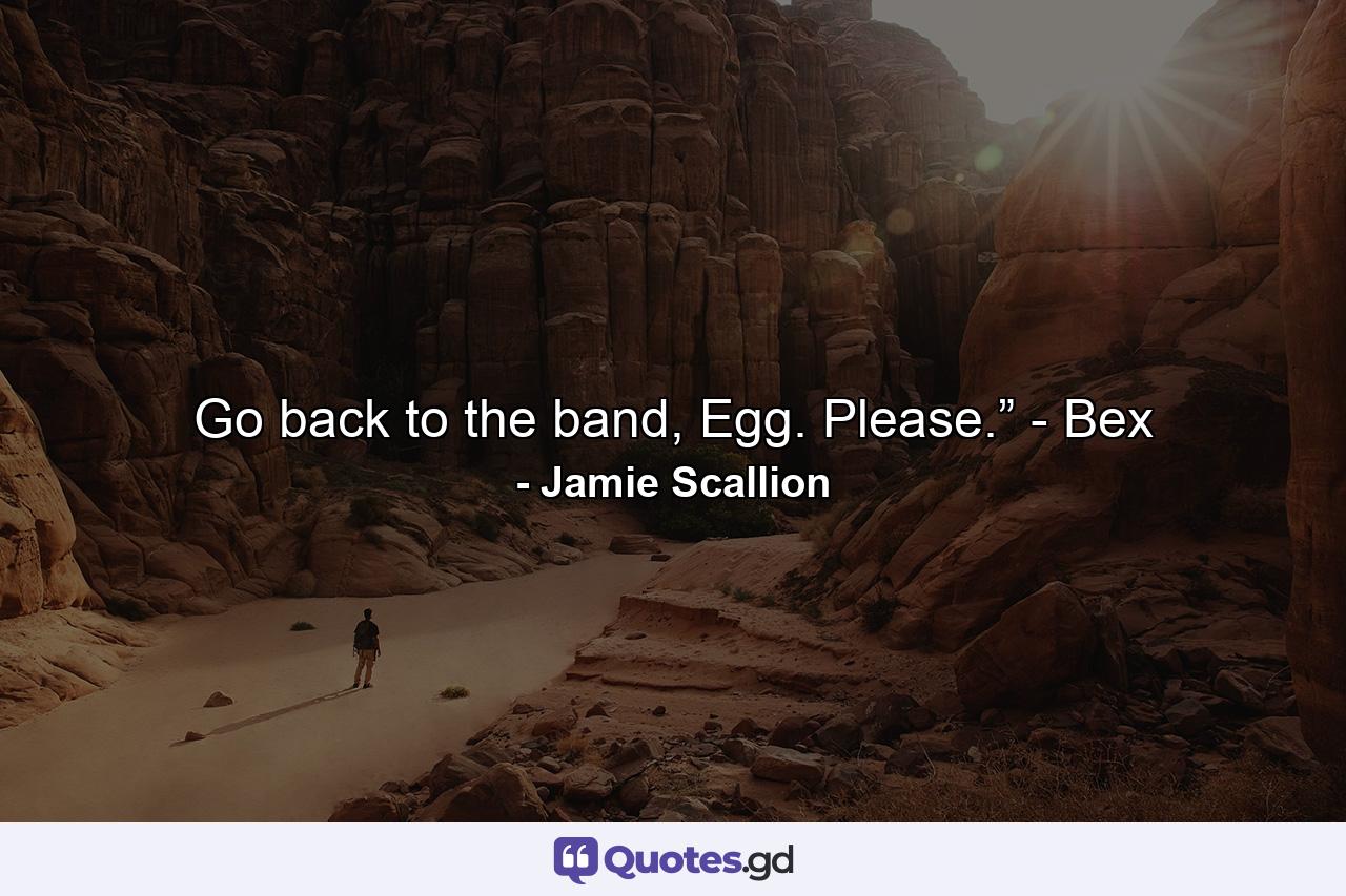 Go back to the band, Egg. Please.” - Bex - Quote by Jamie Scallion