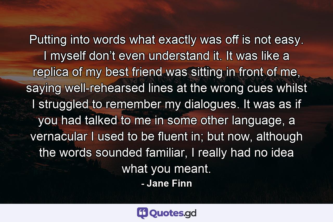 Putting into words what exactly was off is not easy. I myself don’t even understand it. It was like a replica of my best friend was sitting in front of me, saying well-rehearsed lines at the wrong cues whilst I struggled to remember my dialogues. It was as if you had talked to me in some other language, a vernacular I used to be fluent in; but now, although the words sounded familiar, I really had no idea what you meant. - Quote by Jane Finn