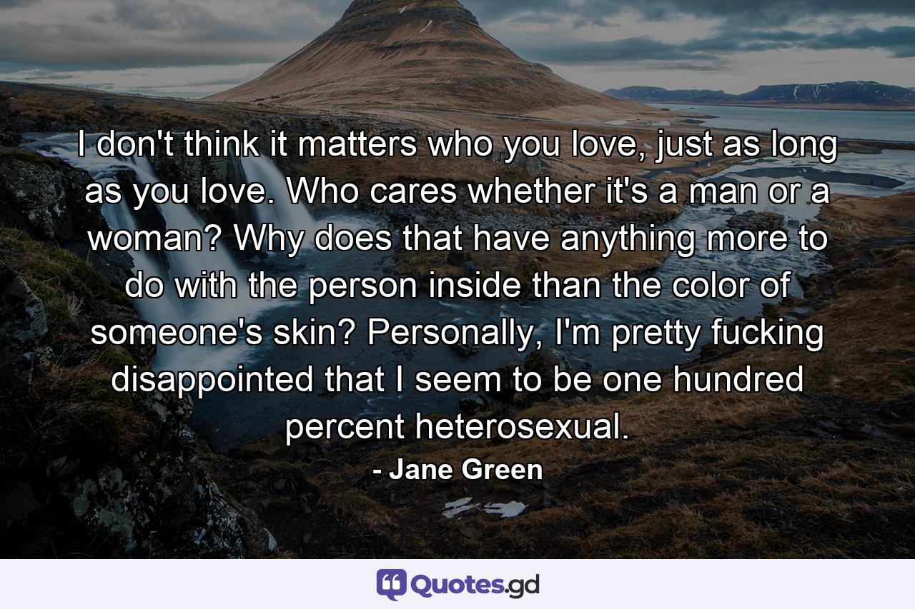 I don't think it matters who you love, just as long as you love. Who cares whether it's a man or a woman? Why does that have anything more to do with the person inside than the color of someone's skin? Personally, I'm pretty fucking disappointed that I seem to be one hundred percent heterosexual. - Quote by Jane Green