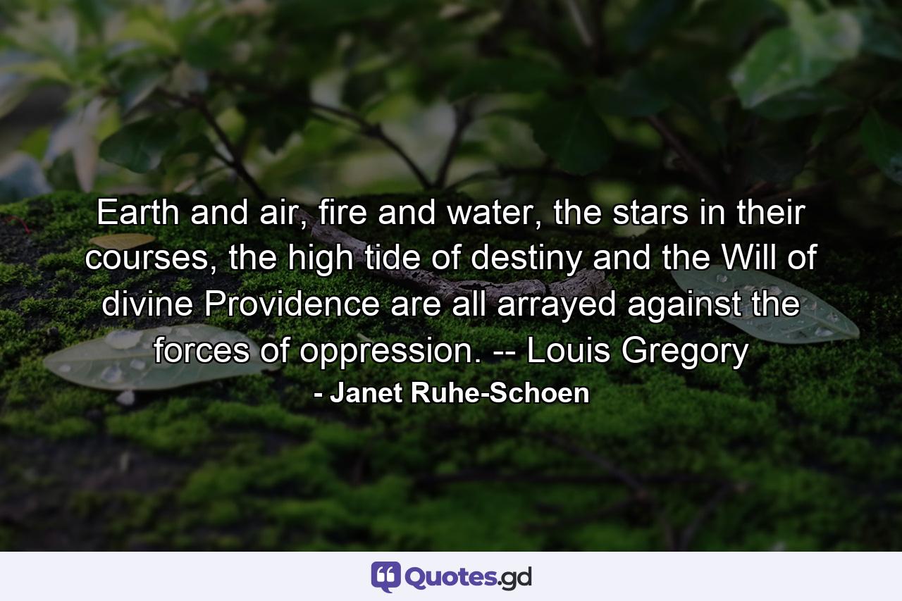 Earth and air, fire and water, the stars in their courses, the high tide of destiny and the Will of divine Providence are all arrayed against the forces of oppression. -- Louis Gregory - Quote by Janet Ruhe-Schoen