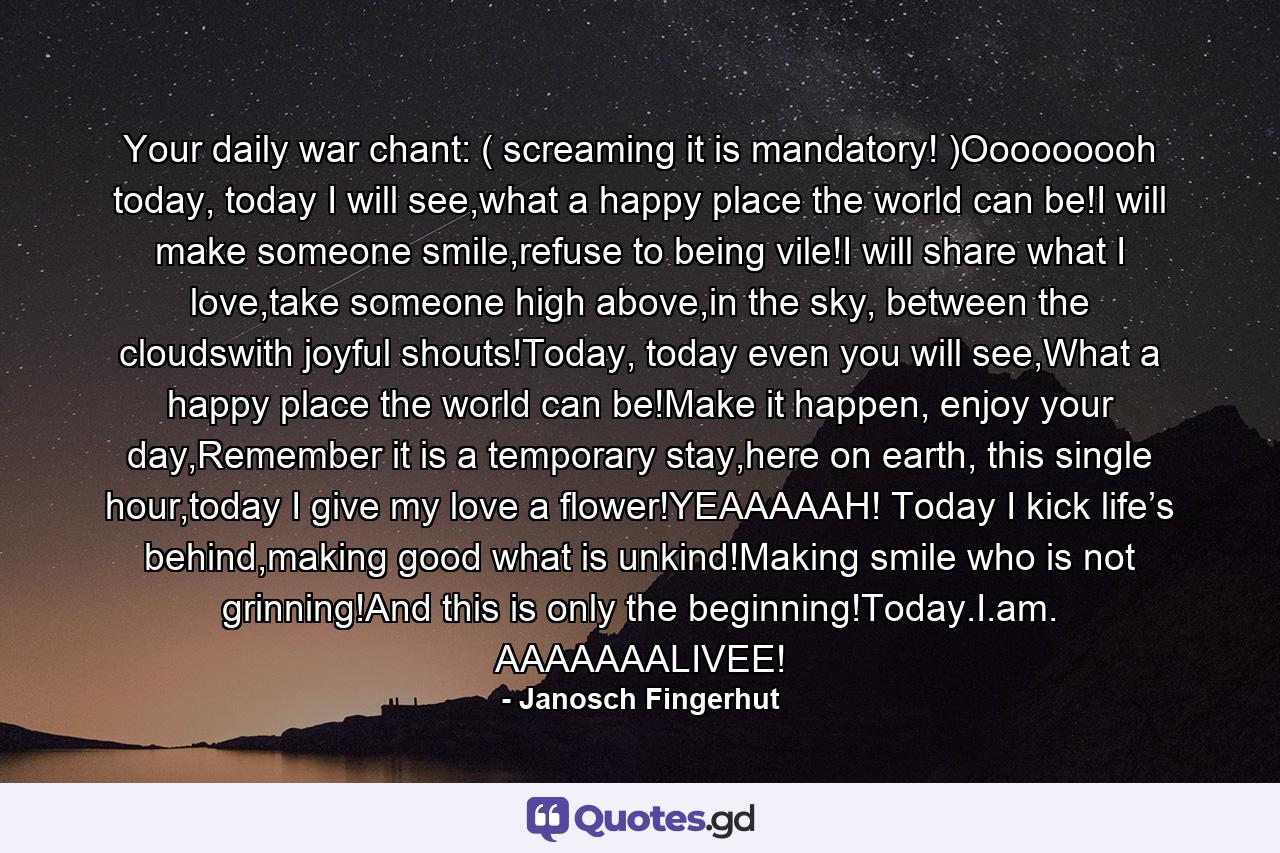 Your daily war chant: ( screaming it is mandatory! )Ooooooooh today, today I will see,what a happy place the world can be!I will make someone smile,refuse to being vile!I will share what I love,take someone high above,in the sky, between the cloudswith joyful shouts!Today, today even you will see,What a happy place the world can be!Make it happen, enjoy your day,Remember it is a temporary stay,here on earth, this single hour,today I give my love a flower!YEAAAAAH! Today I kick life’s behind,making good what is unkind!Making smile who is not grinning!And this is only the beginning!Today.I.am. AAAAAAALIVEE! - Quote by Janosch Fingerhut