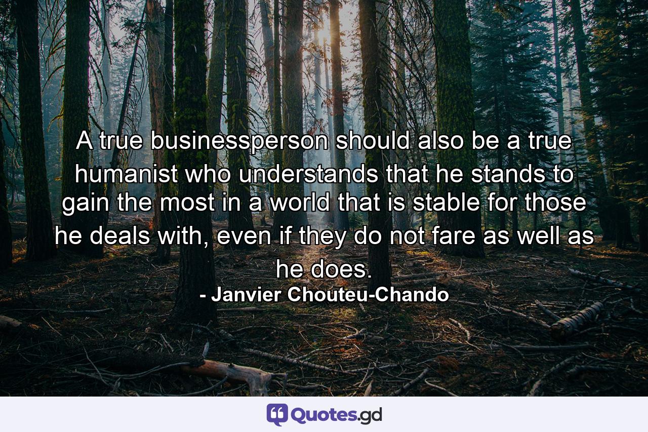 A true businessperson should also be a true humanist who understands that he stands to gain the most in a world that is stable for those he deals with, even if they do not fare as well as he does. - Quote by Janvier Chouteu-Chando