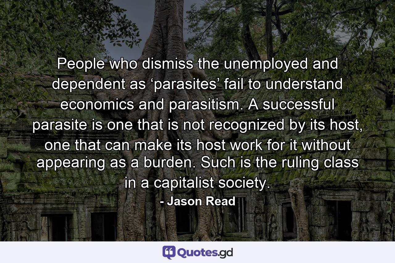 People who dismiss the unemployed and dependent as ‘parasites’ fail to understand economics and parasitism. A successful parasite is one that is not recognized by its host, one that can make its host work for it without appearing as a burden. Such is the ruling class in a capitalist society. - Quote by Jason Read