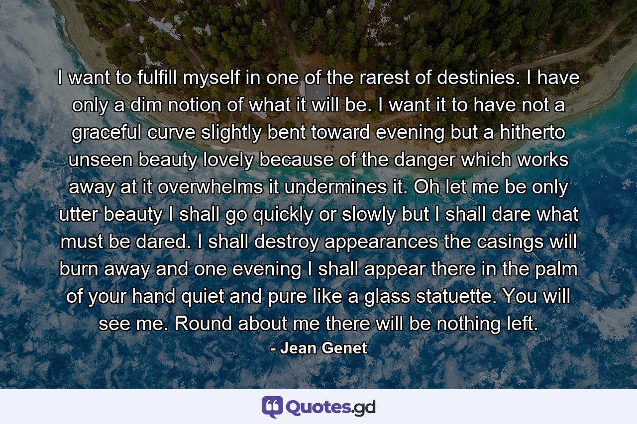 I want to fulfill myself in one of the rarest of destinies. I have only a dim notion of what it  will be. I want it to have not a graceful curve slightly bent toward evening but a hitherto unseen beauty  lovely because of the danger which works away at it overwhelms it undermines it. Oh let me be only utter  beauty I shall go quickly or slowly but I shall dare what must be dared. I shall destroy appearances the  casings will burn away and one evening I shall appear there in the palm of your hand quiet and pure like a  glass statuette. You will see me. Round about me there will be nothing left. - Quote by Jean Genet