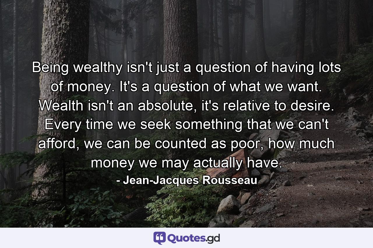 Being wealthy isn't just a question of having lots of money. It's a question of what we want. Wealth isn't an absolute, it's relative to desire. Every time we seek something that we can't afford, we can be counted as poor, how much money we may actually have. - Quote by Jean-Jacques Rousseau