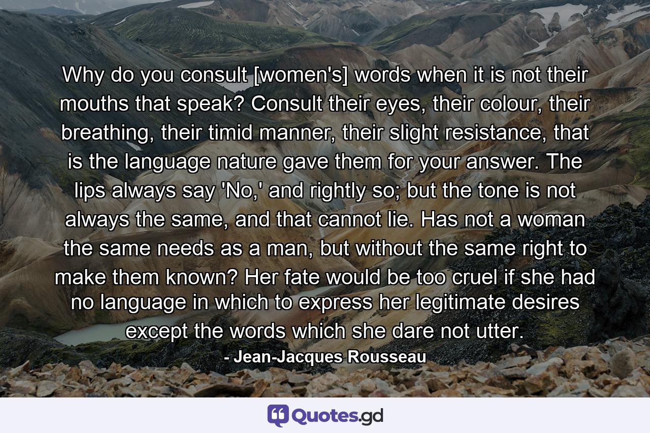 Why do you consult [women's] words when it is not their mouths that speak? Consult their eyes, their colour, their breathing, their timid manner, their slight resistance, that is the language nature gave them for your answer. The lips always say 'No,' and rightly so; but the tone is not always the same, and that cannot lie. Has not a woman the same needs as a man, but without the same right to make them known? Her fate would be too cruel if she had no language in which to express her legitimate desires except the words which she dare not utter. - Quote by Jean-Jacques Rousseau