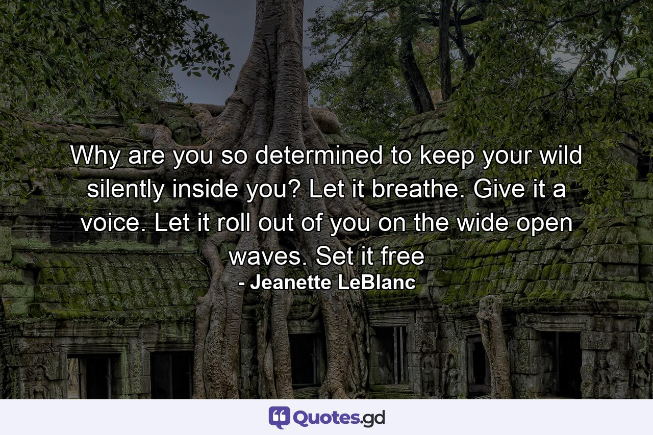 Why are you so determined to keep your wild silently inside you? Let it breathe. Give it a voice. Let it roll out of you on the wide open waves. Set it free - Quote by Jeanette LeBlanc