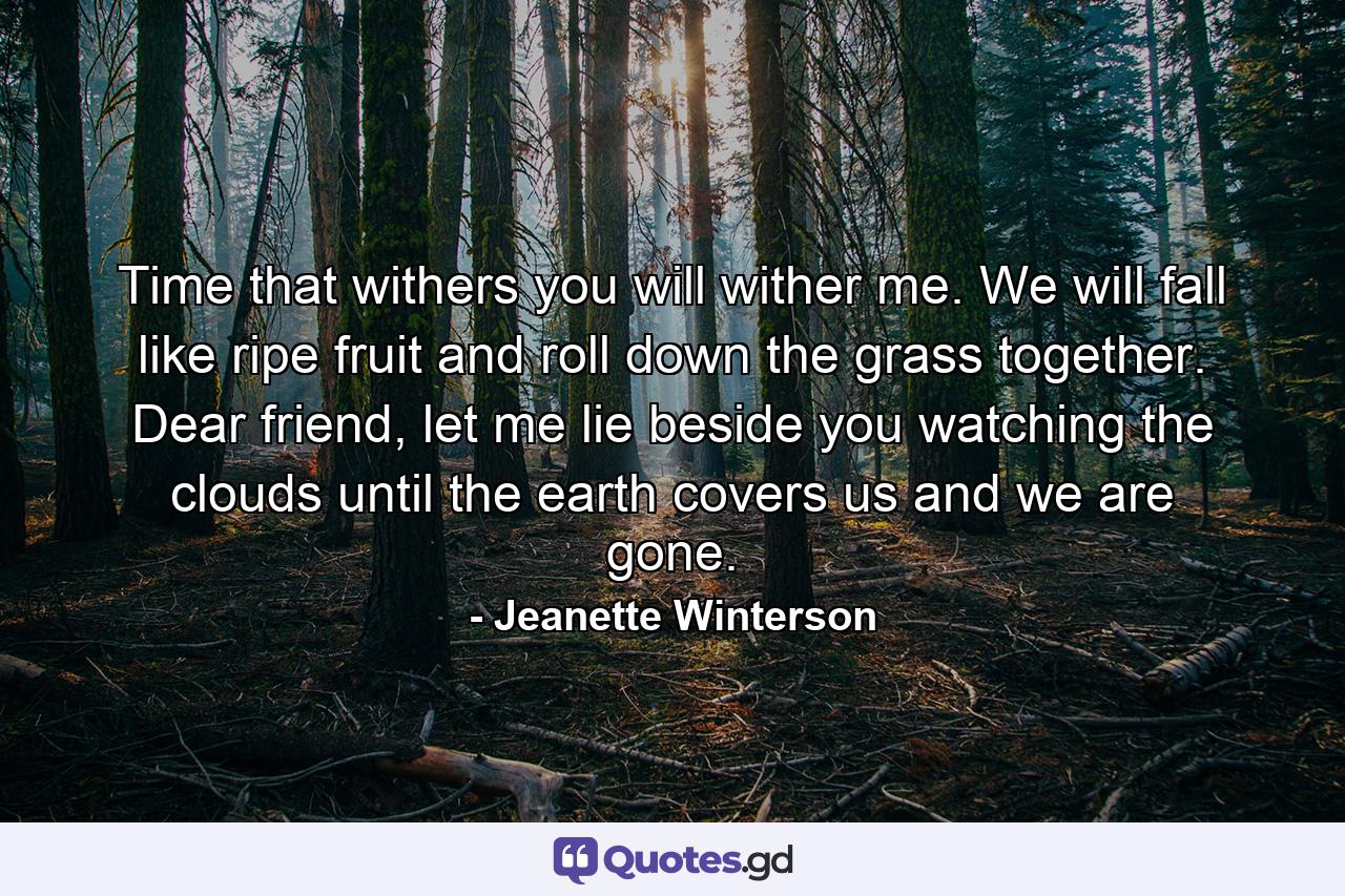 Time that withers you will wither me. We will fall like ripe fruit and roll down the grass together. Dear friend, let me lie beside you watching the clouds until the earth covers us and we are gone. - Quote by Jeanette Winterson