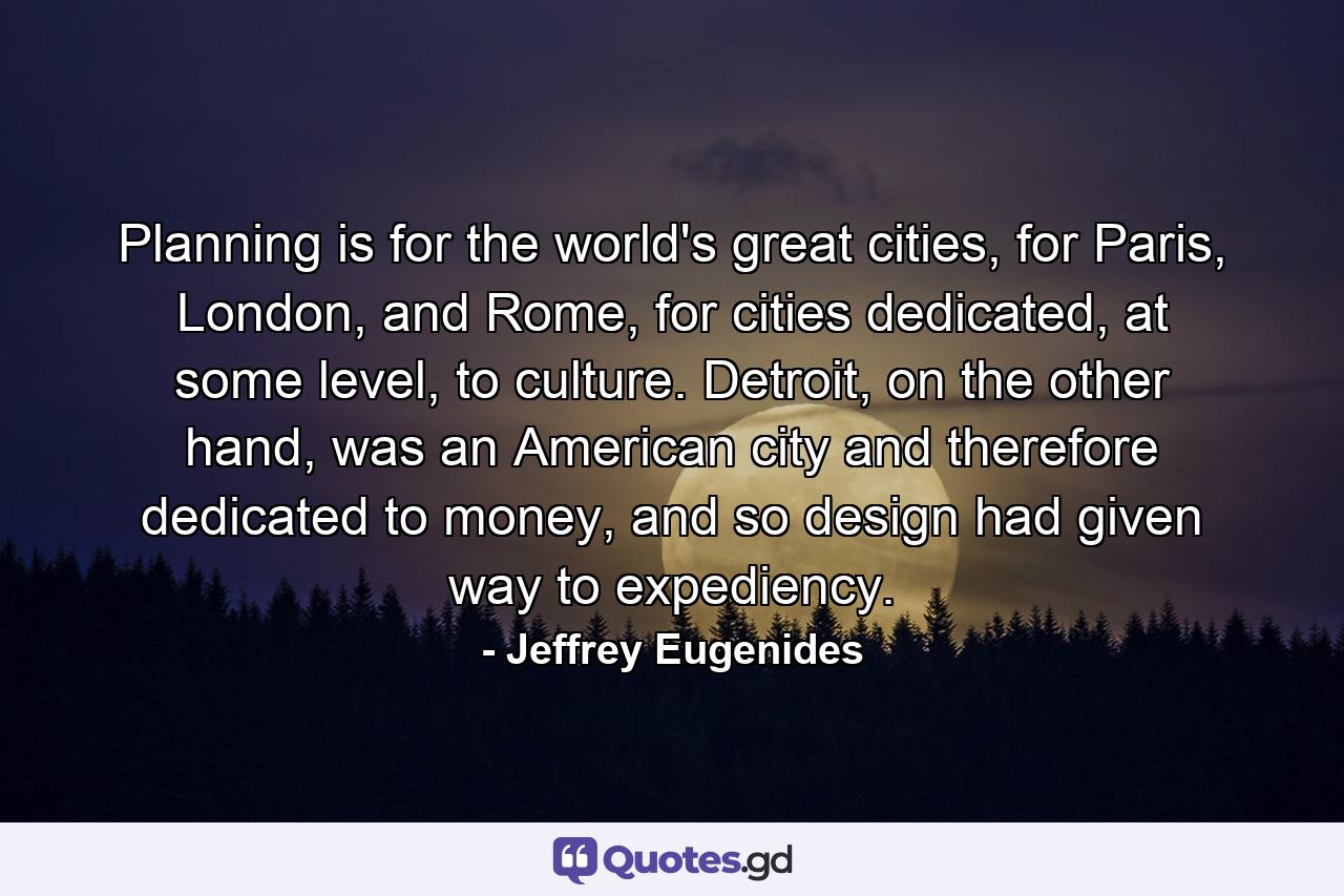 Planning is for the world's great cities, for Paris, London, and Rome, for cities dedicated, at some level, to culture. Detroit, on the other hand, was an American city and therefore dedicated to money, and so design had given way to expediency. - Quote by Jeffrey Eugenides