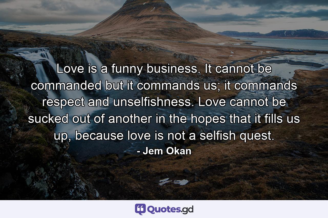 Love is a funny business. It cannot be commanded but it commands us; it commands respect and unselfishness. Love cannot be sucked out of another in the hopes that it fills us up, because love is not a selfish quest. - Quote by Jem Okan