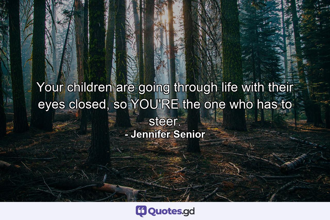 Your children are going through life with their eyes closed, so YOU'RE the one who has to steer. - Quote by Jennifer Senior