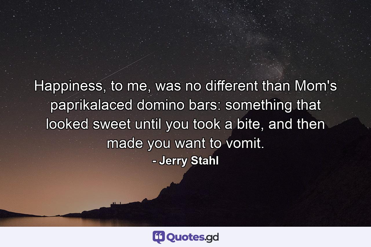 Happiness, to me, was no different than Mom's paprikalaced domino bars: something that looked sweet until you took a bite, and then made you want to vomit. - Quote by Jerry Stahl