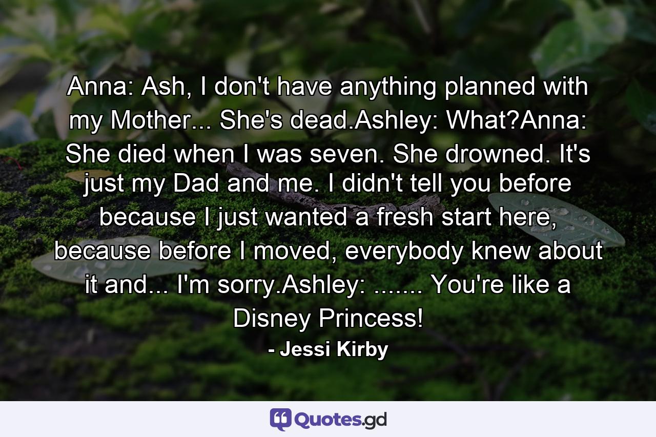 Anna: Ash, I don't have anything planned with my Mother... She's dead.Ashley: What?Anna: She died when I was seven. She drowned. It's just my Dad and me. I didn't tell you before because I just wanted a fresh start here, because before I moved, everybody knew about it and... I'm sorry.Ashley: ....... You're like a Disney Princess! - Quote by Jessi Kirby