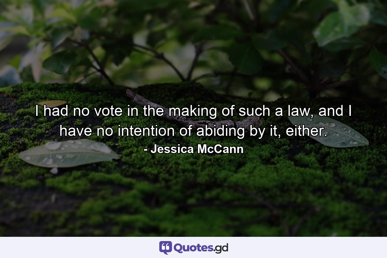 I had no vote in the making of such a law, and I have no intention of abiding by it, either. - Quote by Jessica McCann