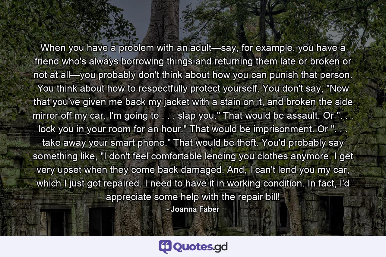 When you have a problem with an adult—say, for example, you have a friend who's always borrowing things and returning them late or broken or not at all—you probably don't think about how you can punish that person. You think about how to respectfully protect yourself. You don't say, 