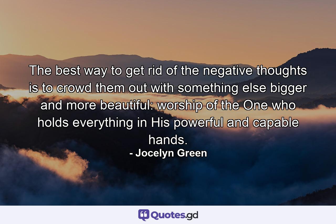 The best way to get rid of the negative thoughts is to crowd them out with something else bigger and more beautiful: worship of the One who holds everything in His powerful and capable hands. - Quote by Jocelyn Green