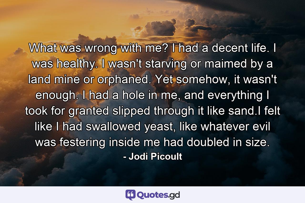 What was wrong with me? I had a decent life. I was healthy. I wasn't starving or maimed by a land mine or orphaned. Yet somehow, it wasn't enough. I had a hole in me, and everything I took for granted slipped through it like sand.I felt like I had swallowed yeast, like whatever evil was festering inside me had doubled in size. - Quote by Jodi Picoult