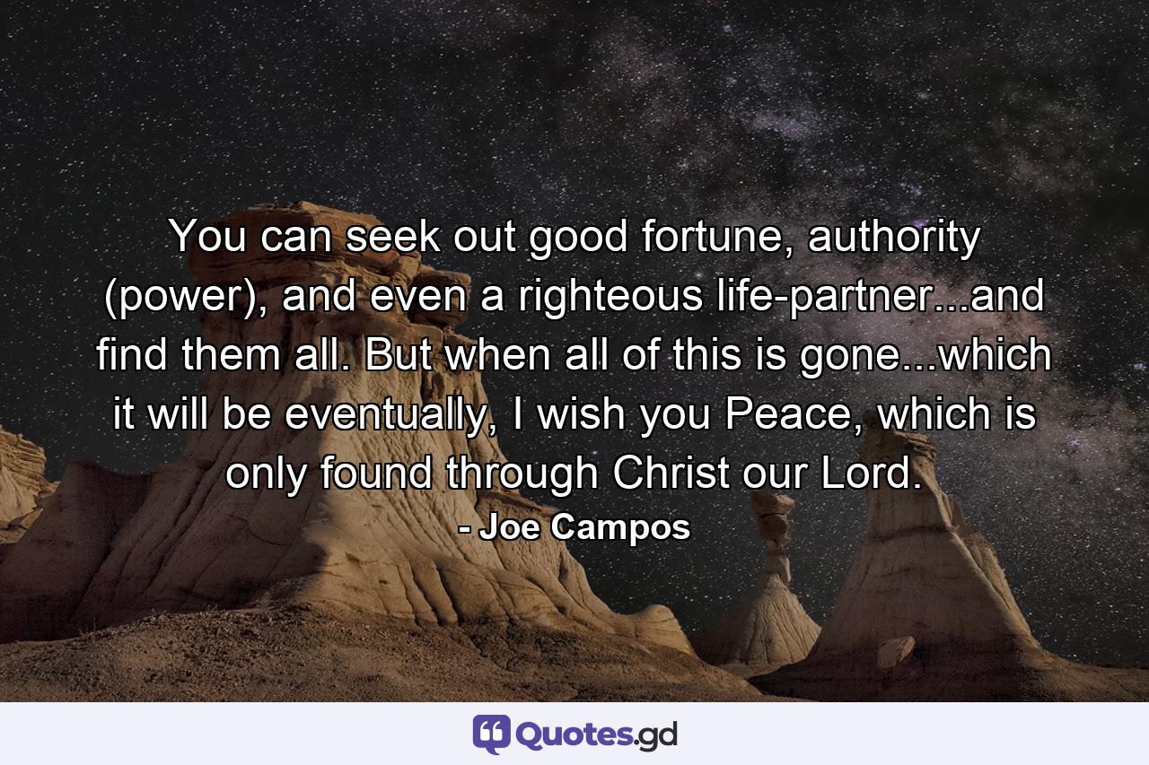 You can seek out good fortune, authority (power), and even a righteous life-partner...and find them all. But when all of this is gone...which it will be eventually, I wish you Peace, which is only found through Christ our Lord. - Quote by Joe Campos