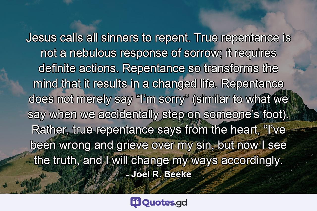 Jesus calls all sinners to repent. True repentance is not a nebulous response of sorrow; it requires definite actions. Repentance so transforms the mind that it results in a changed life. Repentance does not merely say “I’m sorry” (similar to what we say when we accidentally step on someone’s foot). Rather, true repentance says from the heart, “I’ve been wrong and grieve over my sin, but now I see the truth, and I will change my ways accordingly. - Quote by Joel R. Beeke