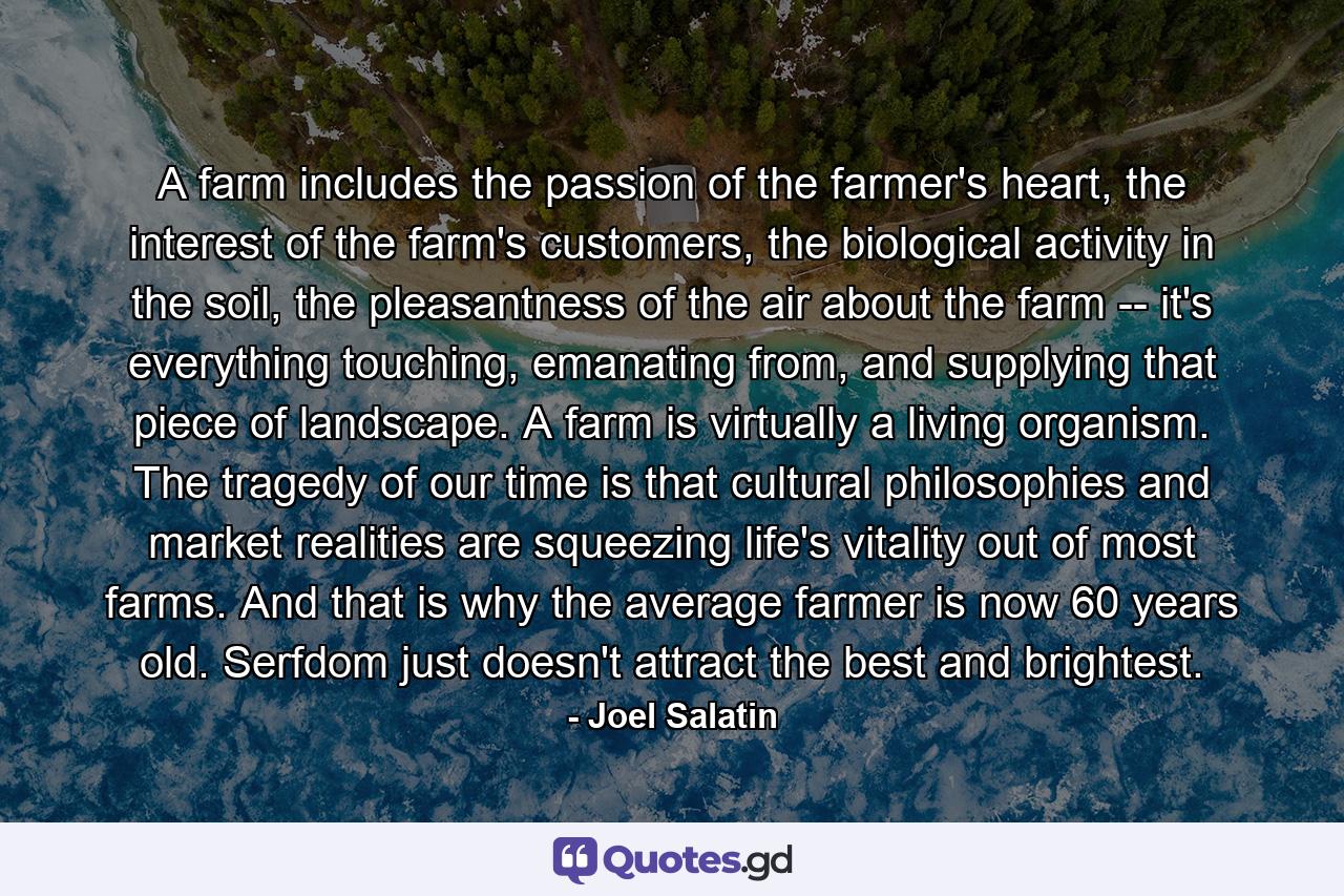 A farm includes the passion of the farmer's heart, the interest of the farm's customers, the biological activity in the soil, the pleasantness of the air about the farm -- it's everything touching, emanating from, and supplying that piece of landscape. A farm is virtually a living organism. The tragedy of our time is that cultural philosophies and market realities are squeezing life's vitality out of most farms. And that is why the average farmer is now 60 years old. Serfdom just doesn't attract the best and brightest. - Quote by Joel Salatin