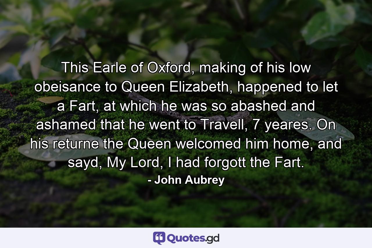 This Earle of Oxford, making of his low obeisance to Queen Elizabeth, happened to let a Fart, at which he was so abashed and ashamed that he went to Travell, 7 yeares. On his returne the Queen welcomed him home, and sayd, My Lord, I had forgott the Fart. - Quote by John Aubrey