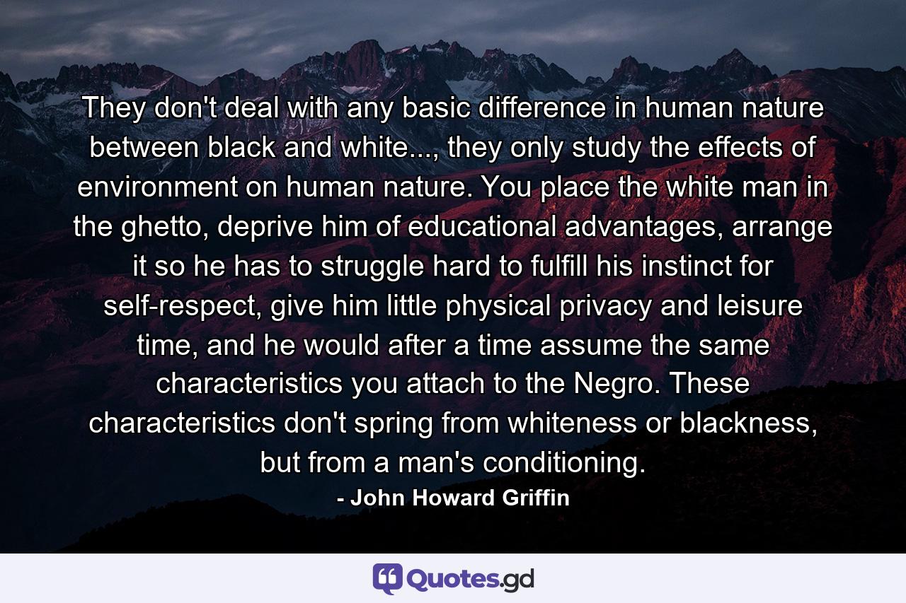 They don't deal with any basic difference in human nature between black and white..., they only study the effects of environment on human nature. You place the white man in the ghetto, deprive him of educational advantages, arrange it so he has to struggle hard to fulfill his instinct for self-respect, give him little physical privacy and leisure time, and he would after a time assume the same characteristics you attach to the Negro. These characteristics don't spring from whiteness or blackness, but from a man's conditioning. - Quote by John Howard Griffin