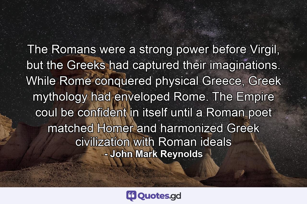 The Romans were a strong power before Virgil, but the Greeks had captured their imaginations. While Rome conquered physical Greece, Greek mythology had enveloped Rome. The Empire coul be confident in itself until a Roman poet matched Homer and harmonized Greek civilization with Roman ideals - Quote by John Mark Reynolds