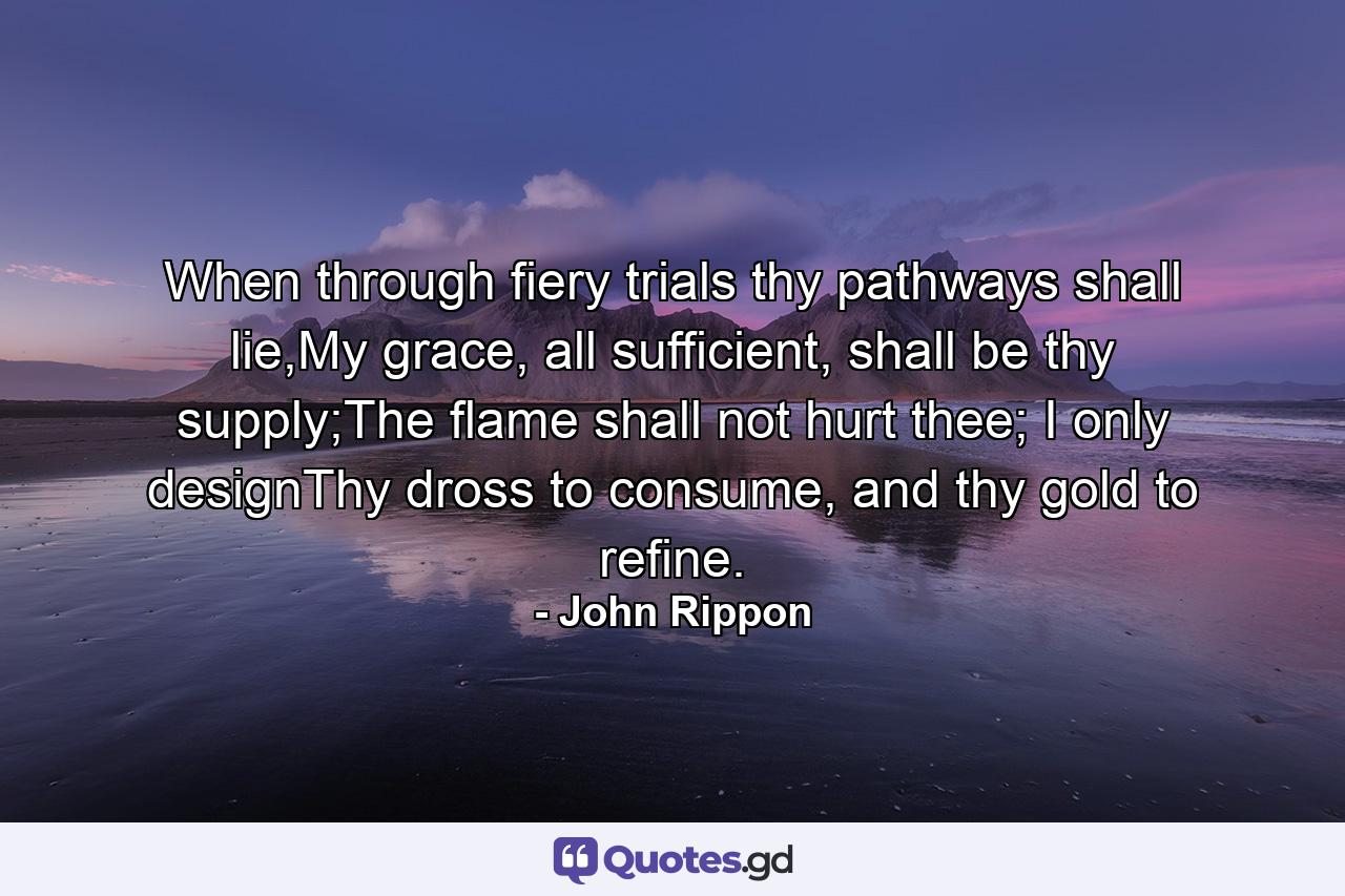 When through fiery trials thy pathways shall lie,My grace, all sufficient, shall be thy supply;The flame shall not hurt thee; I only designThy dross to consume, and thy gold to refine. - Quote by John Rippon