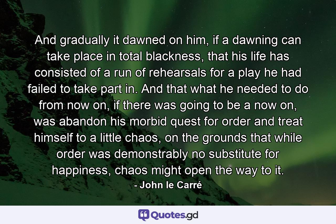 And gradually it dawned on him, if a dawning can take place in total blackness, that his life has consisted of a run of rehearsals for a play he had failed to take part in. And that what he needed to do from now on, if there was going to be a now on, was abandon his morbid quest for order and treat himself to a little chaos, on the grounds that while order was demonstrably no substitute for happiness, chaos might open the way to it. - Quote by John le Carré