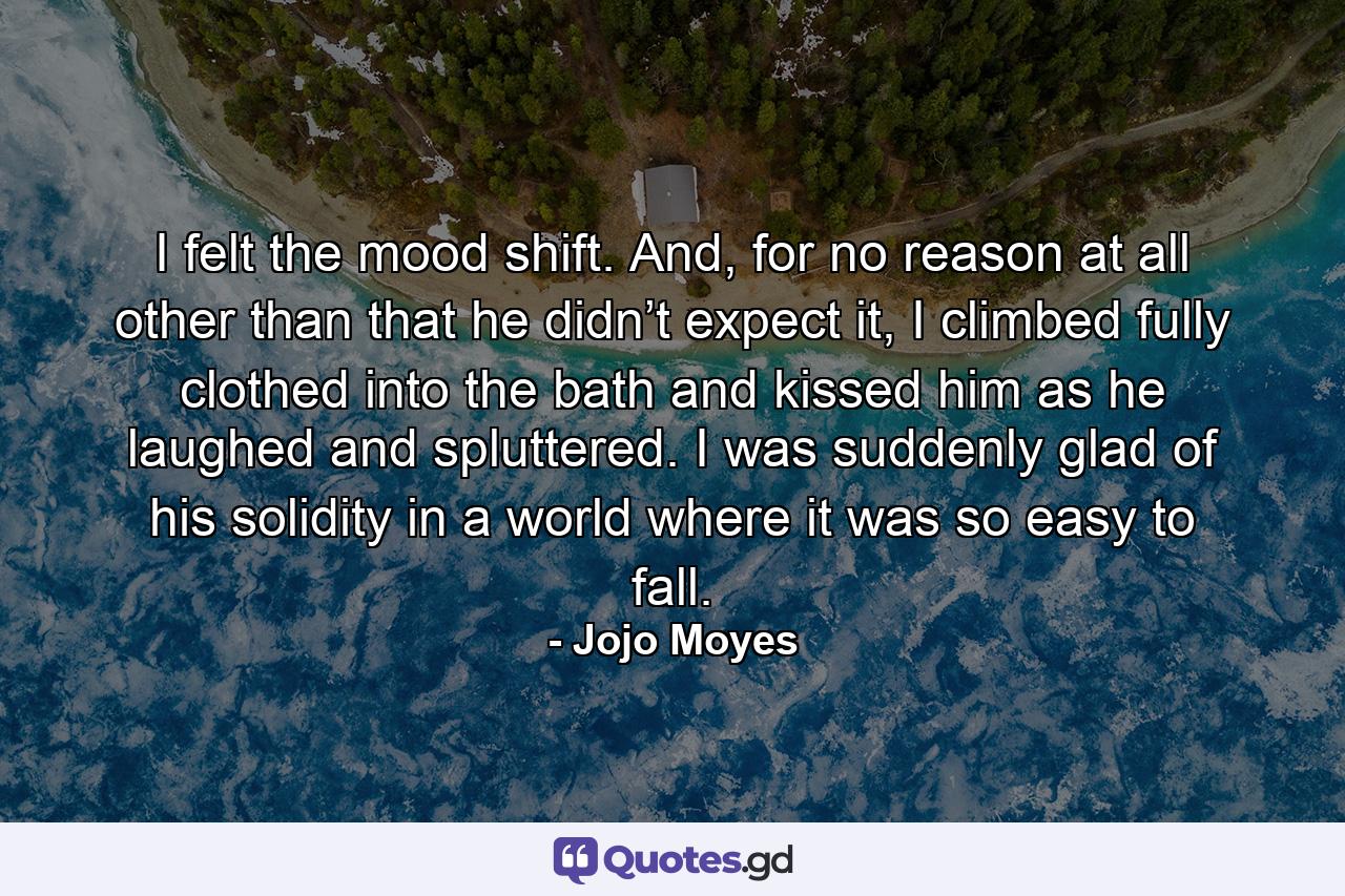 I felt the mood shift. And, for no reason at all other than that he didn’t expect it, I climbed fully clothed into the bath and kissed him as he laughed and spluttered. I was suddenly glad of his solidity in a world where it was so easy to fall. - Quote by Jojo Moyes