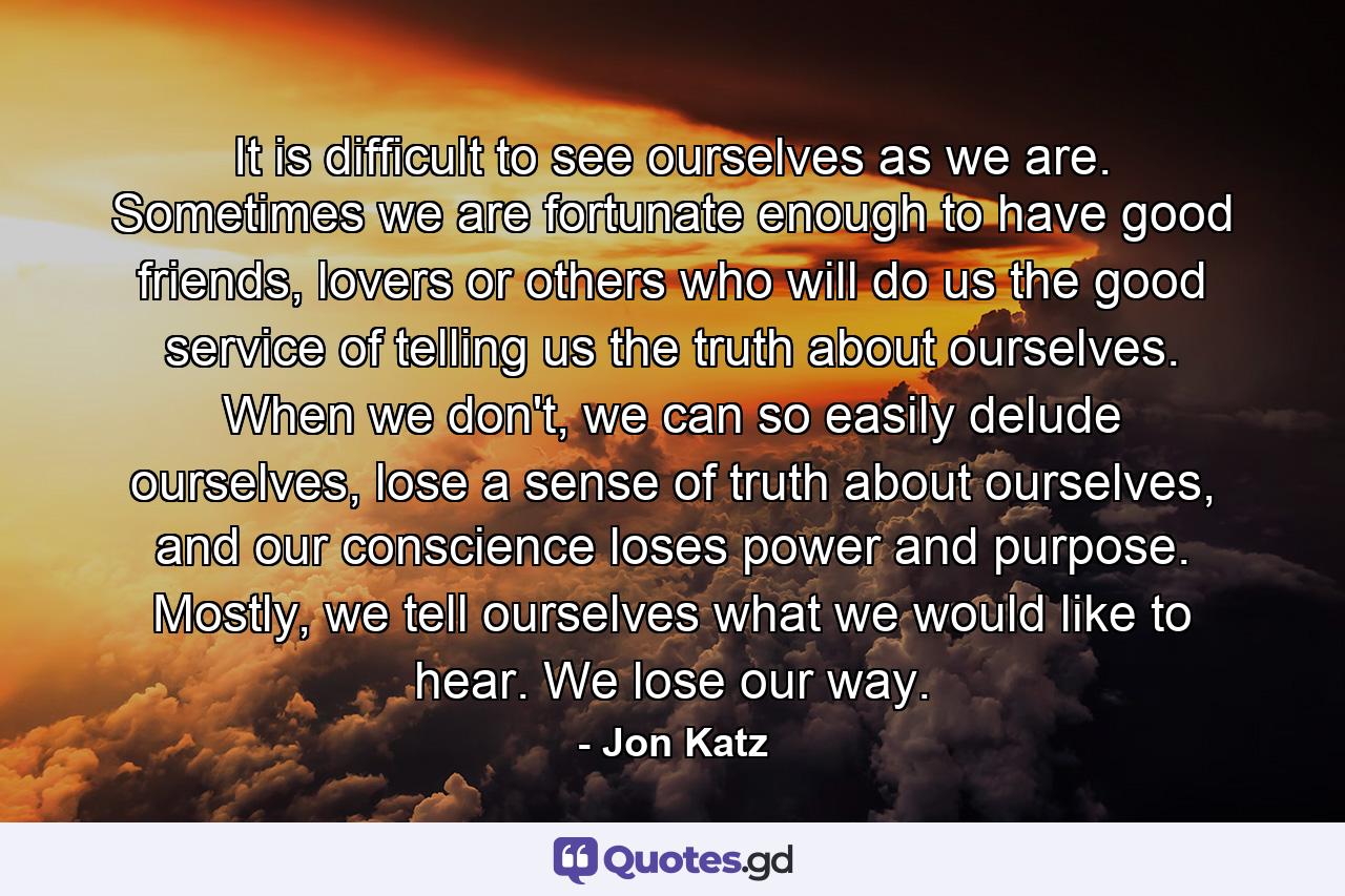 It is difficult to see ourselves as we are. Sometimes we are fortunate enough to have good friends, lovers or others who will do us the good service of telling us the truth about ourselves. When we don't, we can so easily delude ourselves, lose a sense of truth about ourselves, and our conscience loses power and purpose. Mostly, we tell ourselves what we would like to hear. We lose our way. - Quote by Jon Katz