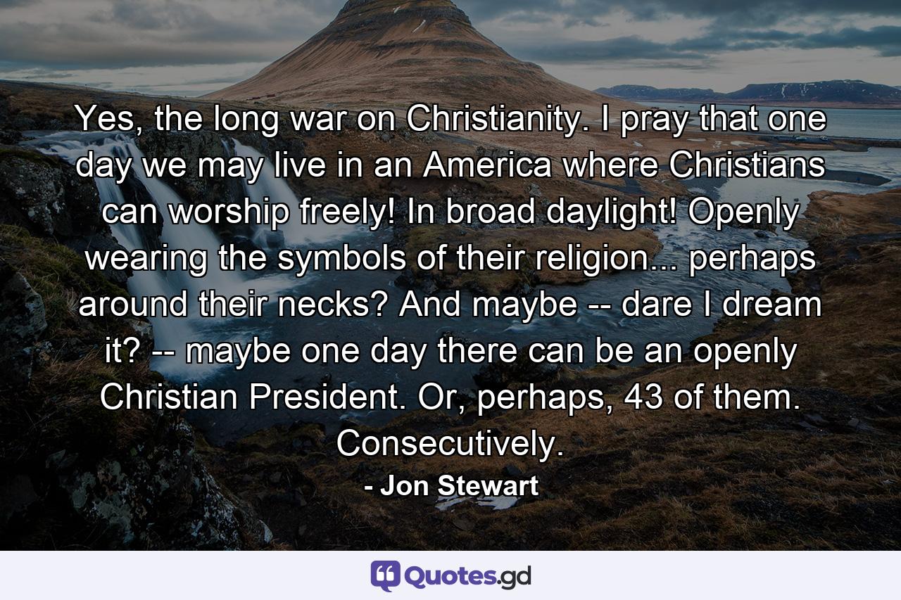 Yes, the long war on Christianity. I pray that one day we may live in an America where Christians can worship freely! In broad daylight! Openly wearing the symbols of their religion... perhaps around their necks? And maybe -- dare I dream it? -- maybe one day there can be an openly Christian President. Or, perhaps, 43 of them. Consecutively. - Quote by Jon Stewart