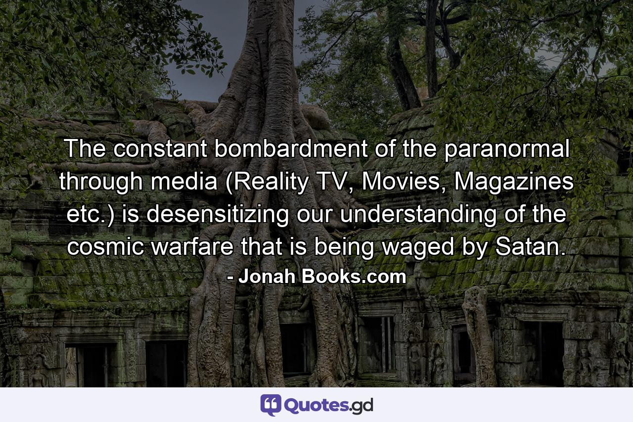 The constant bombardment of the paranormal through media (Reality TV, Movies, Magazines etc.) is desensitizing our understanding of the cosmic warfare that is being waged by Satan. - Quote by Jonah Books.com