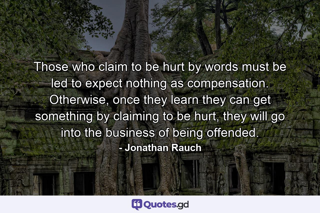 Those who claim to be hurt by words must be led to expect nothing as compensation. Otherwise, once they learn they can get something by claiming to be hurt, they will go into the business of being offended. - Quote by Jonathan Rauch