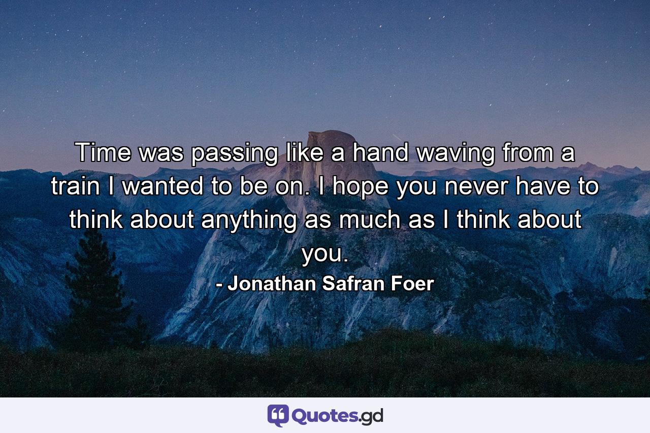 Time was passing like a hand waving from a train I wanted to be on. I hope you never have to think about anything as much as I think about you. - Quote by Jonathan Safran Foer