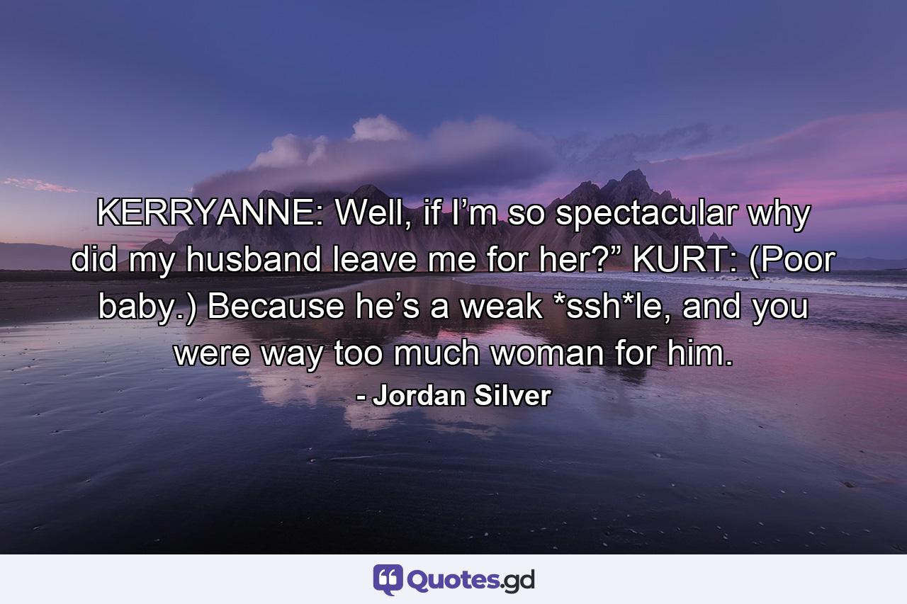 KERRYANNE: Well, if I’m so spectacular why did my husband leave me for her?” KURT: (Poor baby.) Because he’s a weak *ssh*le, and you were way too much woman for him. - Quote by Jordan Silver