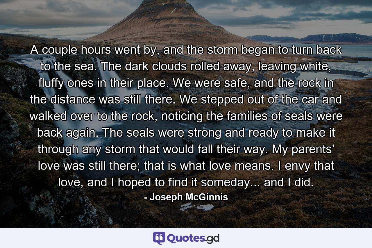 A couple hours went by, and the storm began to turn back to the sea. The dark clouds rolled away, leaving white, fluffy ones in their place. We were safe, and the rock in the distance was still there. We stepped out of the car and walked over to the rock, noticing the families of seals were back again. The seals were strong and ready to make it through any storm that would fall their way. My parents’ love was still there; that is what love means. I envy that love, and I hoped to find it someday... and I did. - Quote by Joseph McGinnis