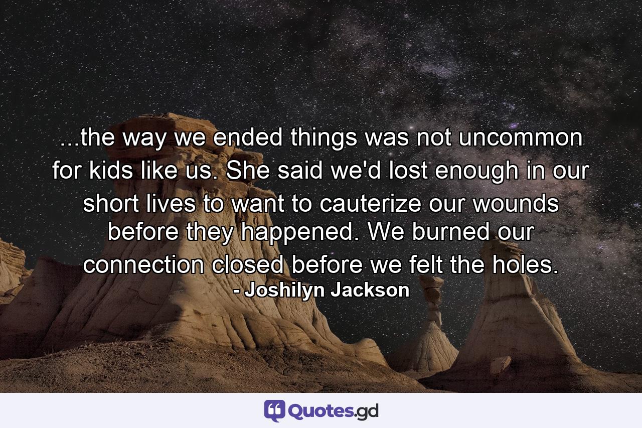 ...the way we ended things was not uncommon for kids like us. She said we'd lost enough in our short lives to want to cauterize our wounds before they happened. We burned our connection closed before we felt the holes. - Quote by Joshilyn Jackson