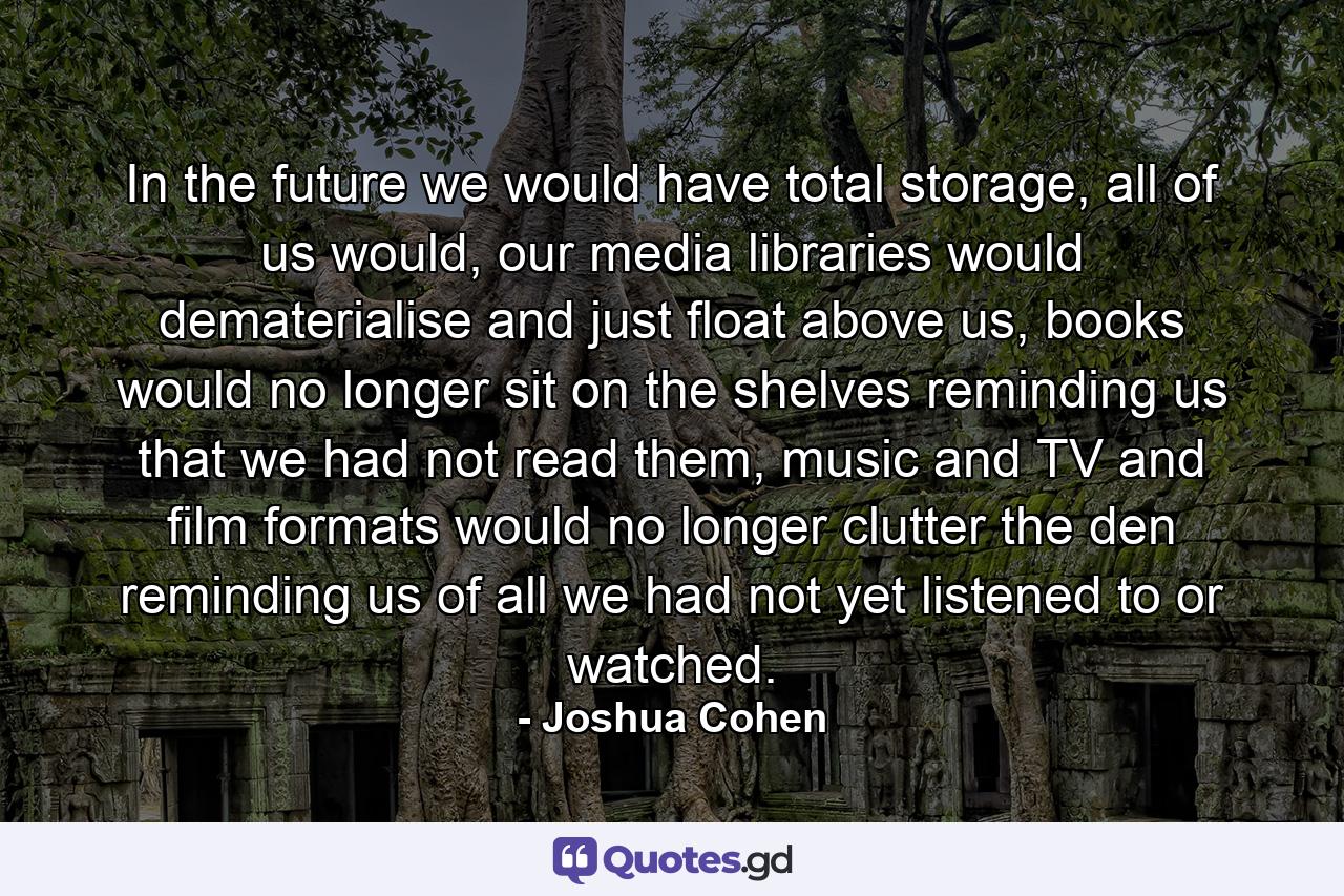 In the future we would have total storage, all of us would, our media libraries would dematerialise and just float above us, books would no longer sit on the shelves reminding us that we had not read them, music and TV and film formats would no longer clutter the den reminding us of all we had not yet listened to or watched. - Quote by Joshua Cohen