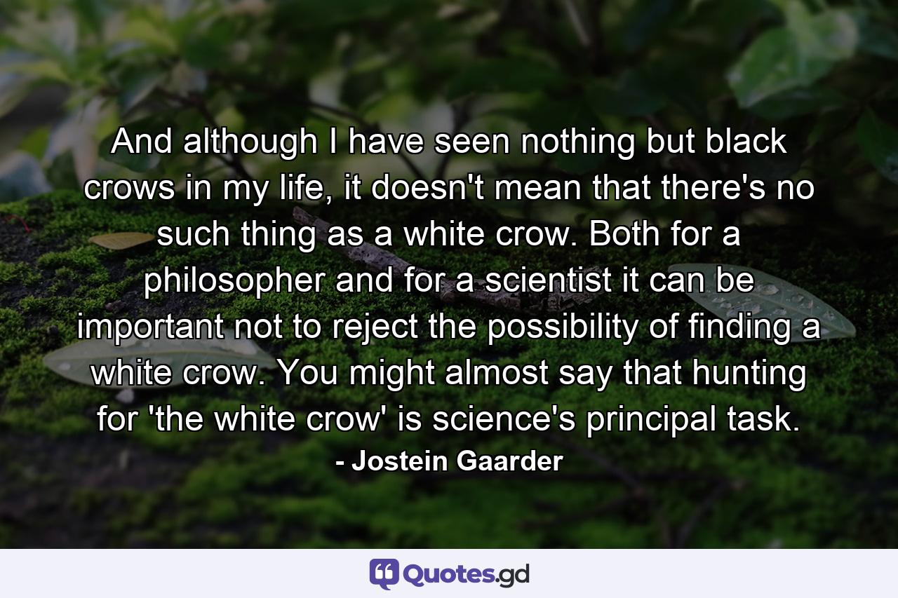 And although I have seen nothing but black crows in my life, it doesn't mean that there's no such thing as a white crow. Both for a philosopher and for a scientist it can be important not to reject the possibility of finding a white crow. You might almost say that hunting for 'the white crow' is science's principal task. - Quote by Jostein Gaarder