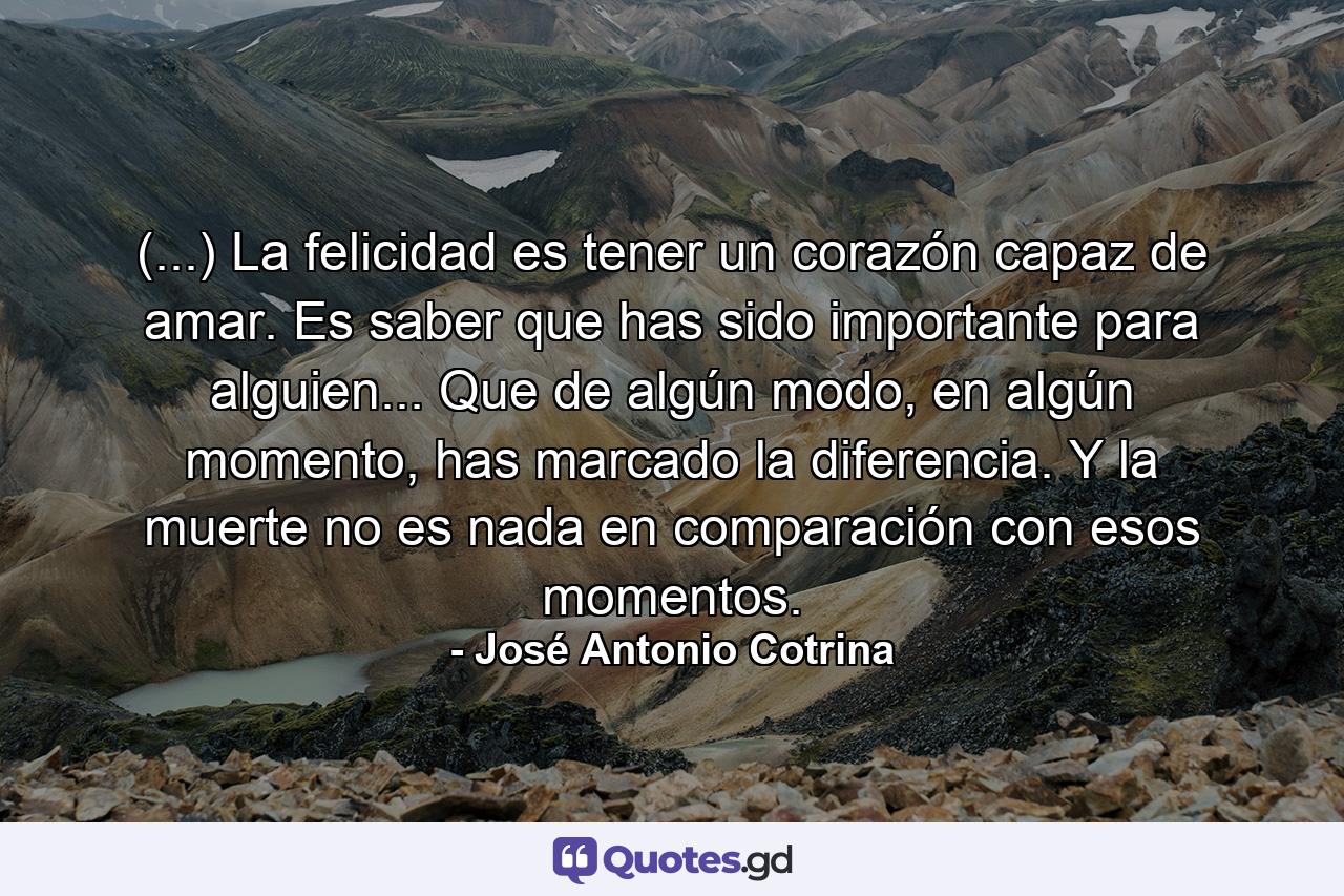 (...) La felicidad es tener un corazón capaz de amar. Es saber que has sido importante para alguien... Que de algún modo, en algún momento, has marcado la diferencia. Y la muerte no es nada en comparación con esos momentos. - Quote by José Antonio Cotrina