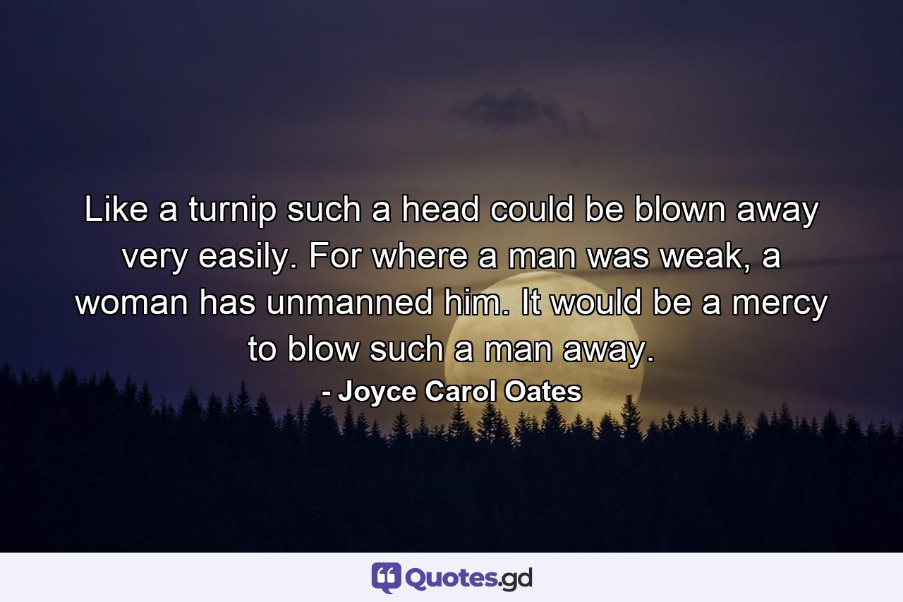 Like a turnip such a head could be blown away very easily. For where a man was weak, a woman has unmanned him. It would be a mercy to blow such a man away. - Quote by Joyce Carol Oates