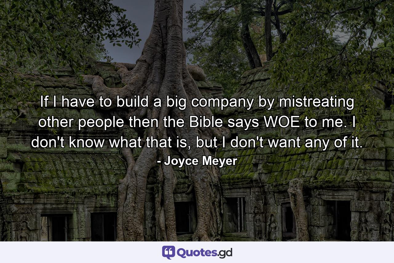 If I have to build a big company by mistreating other people then the Bible says WOE to me. I don't know what that is, but I don't want any of it. - Quote by Joyce Meyer