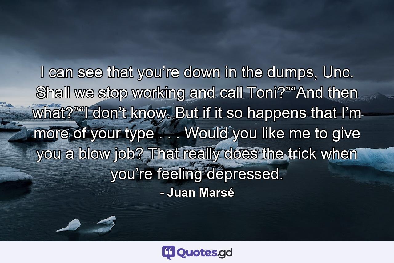 I can see that you’re down in the dumps, Unc. Shall we stop working and call Toni?”“And then what?”“I don’t know. But if it so happens that I’m more of your type . . . Would you like me to give you a blow job? That really does the trick when you’re feeling depressed. - Quote by Juan Marsé