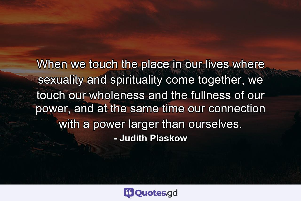 When we touch the place in our lives where sexuality and spirituality come together, we touch our wholeness and the fullness of our power, and at the same time our connection with a power larger than ourselves. - Quote by Judith Plaskow