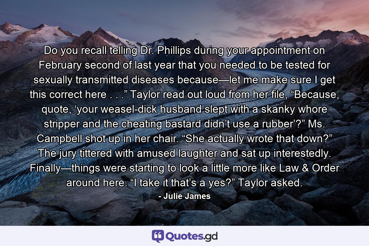 Do you recall telling Dr. Phillips during your appointment on February second of last year that you needed to be tested for sexually transmitted diseases because—let me make sure I get this correct here . . .” Taylor read out loud from her file, “Because, quote, ‘your weasel-dick husband slept with a skanky whore stripper and the cheating bastard didn’t use a rubber’?” Ms. Campbell shot up in her chair. “She actually wrote that down?” The jury tittered with amused laughter and sat up interestedly. Finally—things were starting to look a little more like Law & Order around here. “I take it that’s a yes?” Taylor asked. - Quote by Julie James