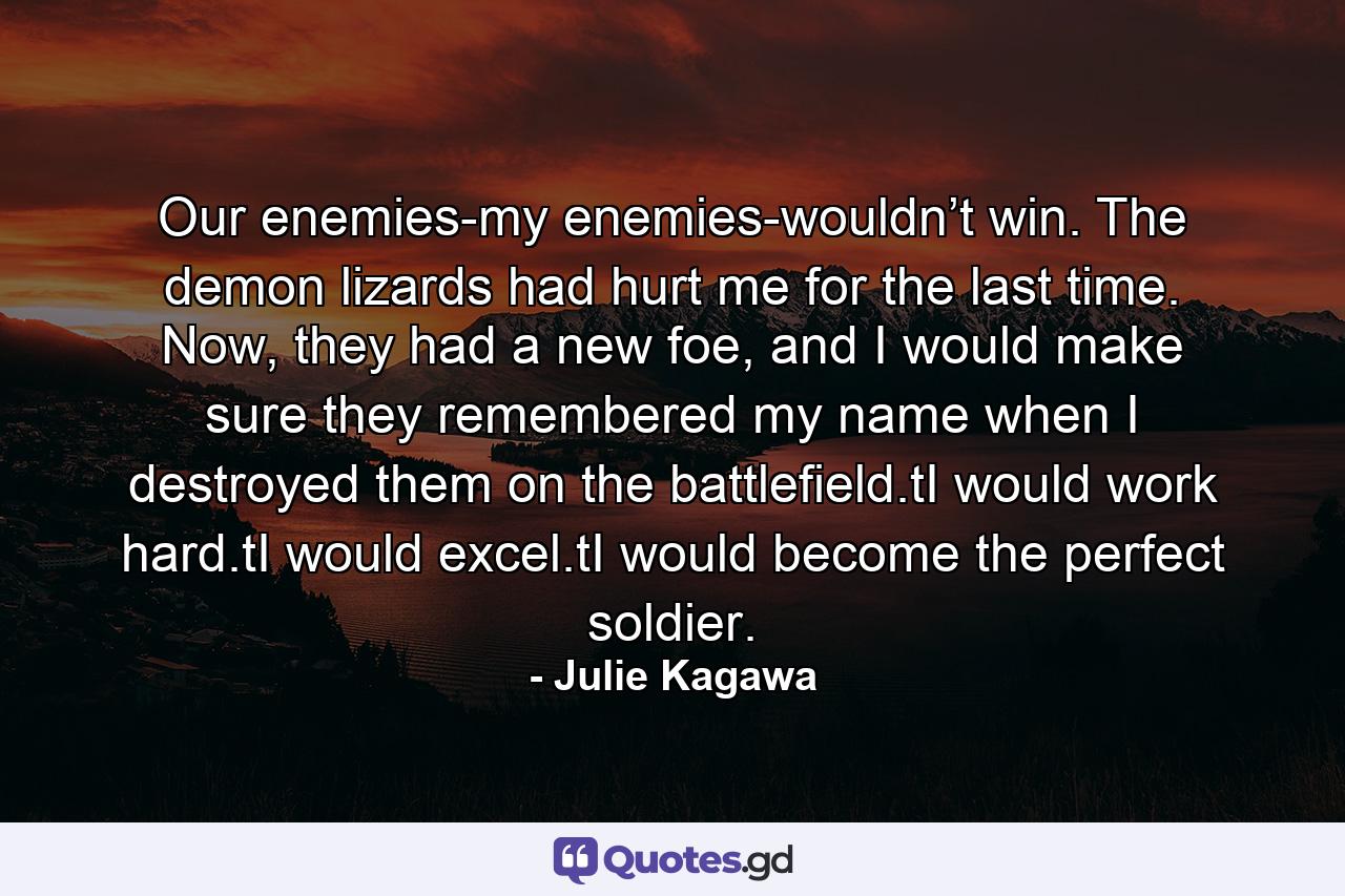 Our enemies-my enemies-wouldn’t win. The demon lizards had hurt me for the last time. Now, they had a new foe, and I would make sure they remembered my name when I destroyed them on the battlefield.tI would work hard.tI would excel.tI would become the perfect soldier. - Quote by Julie Kagawa